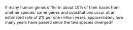 If many human genes differ in about 10% of their bases from another species' same genes and substitutions occur at an estimated rate of 2% per one million years, approximately how many years have passed since the two species diverged?