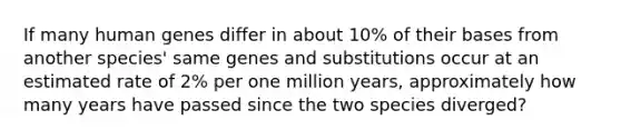 If many human genes differ in about 10% of their bases from another species' same genes and substitutions occur at an estimated rate of 2% per one million years, approximately how many years have passed since the two species diverged?