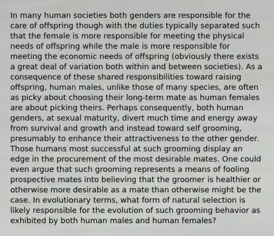 In many human societies both genders are responsible for the care of offspring though with the duties typically separated such that the female is more responsible for meeting the physical needs of offspring while the male is more responsible for meeting the economic needs of offspring (obviously there exists a great deal of variation both within and between societies). As a consequence of these shared responsibilities toward raising offspring, human males, unlike those of many species, are often as picky about choosing their long-term mate as human females are about picking theirs. Perhaps consequently, both human genders, at sexual maturity, divert much time and energy away from survival and growth and instead toward self grooming, presumably to enhance their attractiveness to the other gender. Those humans most successful at such grooming display an edge in the procurement of the most desirable mates. One could even argue that such grooming represents a means of fooling prospective mates into believing that the groomer is healthier or otherwise more desirable as a mate than otherwise might be the case. In evolutionary terms, what form of natural selection is likely responsible for the evolution of such grooming behavior as exhibited by both human males and human females?