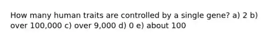 How many human traits are controlled by a single gene? a) 2 b) over 100,000 c) over 9,000 d) 0 e) about 100