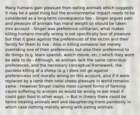 Many humans gain pleasure from eating animals which suggests it may be a good thing but the environmental impact needs to be considered as a long-term consequence too - Singer argues pain and pleasure of animals has moral weight so should be taken into account - Singer was preference utilitarian, what makes killing humans morally wrong is not specifically loss of pleasure but that it goes against the preferences of the victim and their family for them to live - Also in killing someone not merely overriding one of their preferences but also their preference to do things (e.g. learn spanish, watch movie, etc.) which they wont be able to do - Although, as animals lack the same conscious preferences, and the necessary conceptual framework, the painless killing of a sheep (e.g.) does not go against preferenceso isnt morally wrong on this account, also if it were replaced by a lamb then total sheep pleasure in world remains same - However Singer claims most current forms of farming cause suffering to animals so would be wrong to eat meat if could gain food in other ways -> But in theory there could be farms treating animals well and slaughtering them painlessly in which case nothing morally wrong with eating animals