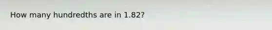 How many hundredths are in 1.82?