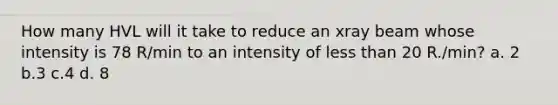 How many HVL will it take to reduce an xray beam whose intensity is 78 R/min to an intensity of less than 20 R./min? a. 2 b.3 c.4 d. 8