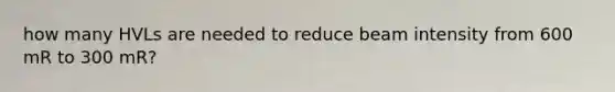 how many HVLs are needed to reduce beam intensity from 600 mR to 300 mR?