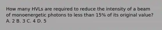 How many HVLs are required to reduce the intensity of a beam of monoenergetic photons to less than 15% of its original value? A. 2 B. 3 C. 4 D. 5