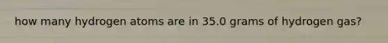 how many hydrogen atoms are in 35.0 grams of hydrogen gas?