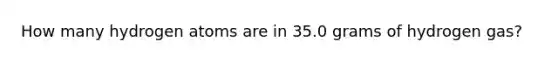 How many hydrogen atoms are in 35.0 grams of hydrogen gas?