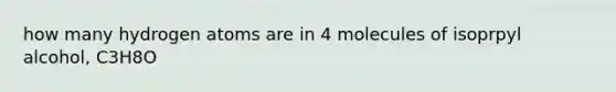 how many hydrogen atoms are in 4 molecules of isoprpyl alcohol, C3H8O