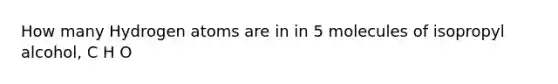 How many Hydrogen atoms are in in 5 molecules of isopropyl alcohol, C H O