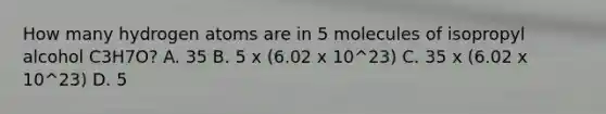 How many hydrogen atoms are in 5 molecules of isopropyl alcohol C3H7O? A. 35 B. 5 x (6.02 x 10^23) C. 35 x (6.02 x 10^23) D. 5