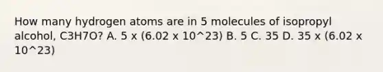 How many hydrogen atoms are in 5 molecules of isopropyl alcohol, C3H7O? A. 5 x (6.02 x 10^23) B. 5 C. 35 D. 35 x (6.02 x 10^23)