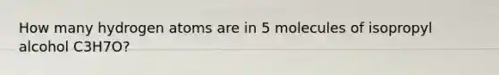 How many hydrogen atoms are in 5 molecules of isopropyl alcohol C3H7O?