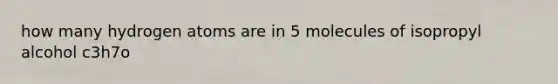 how many hydrogen atoms are in 5 molecules of isopropyl alcohol c3h7o