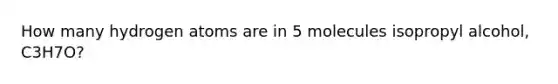 How many hydrogen atoms are in 5 molecules isopropyl alcohol, C3H7O?