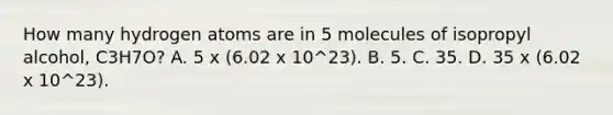 How many hydrogen atoms are in 5 molecules of isopropyl alcohol, C3H7O? A. 5 x (6.02 x 10^23). B. 5. C. 35. D. 35 x (6.02 x 10^23).