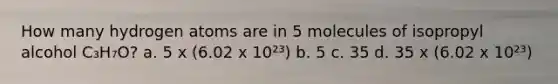 How many hydrogen atoms are in 5 molecules of isopropyl alcohol C₃H₇O? a. 5 x (6.02 x 10²³) b. 5 c. 35 d. 35 x (6.02 x 10²³)