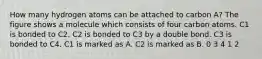 How many hydrogen atoms can be attached to carbon A? The figure shows a molecule which consists of four carbon atoms. C1 is bonded to C2. C2 is bonded to C3 by a double bond. C3 is bonded to C4. C1 is marked as A. C2 is marked as B. 0 3 4 1 2