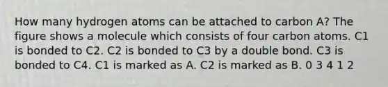 How many hydrogen atoms can be attached to carbon A? The figure shows a molecule which consists of four carbon atoms. C1 is bonded to C2. C2 is bonded to C3 by a double bond. C3 is bonded to C4. C1 is marked as A. C2 is marked as B. 0 3 4 1 2