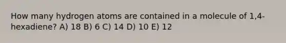 How many hydrogen atoms are contained in a molecule of 1,4-hexadiene? A) 18 B) 6 C) 14 D) 10 E) 12