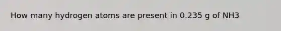 How many hydrogen atoms are present in 0.235 g of NH3