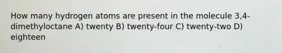 How many hydrogen atoms are present in the molecule 3,4-dimethyloctane A) twenty B) twenty-four C) twenty-two D) eighteen