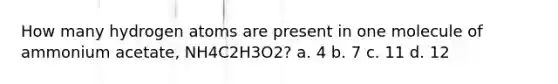 How many hydrogen atoms are present in one molecule of ammonium acetate, NH4C2H3O2? a. 4 b. 7 c. 11 d. 12