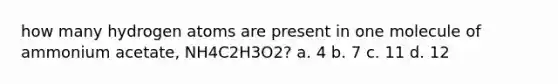 how many hydrogen atoms are present in one molecule of ammonium acetate, NH4C2H3O2? a. 4 b. 7 c. 11 d. 12