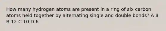 How many hydrogen atoms are present in a ring of six carbon atoms held together by alternating single and double bonds? A 8 B 12 C 10 D 6