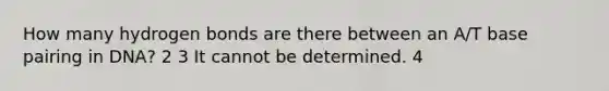 How many hydrogen bonds are there between an A/T base pairing in DNA? 2 3 It cannot be determined. 4