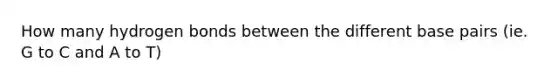 How many hydrogen bonds between the different base pairs (ie. G to C and A to T)