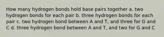 How many hydrogen bonds hold base pairs together a. two hydrogen bonds for each pair b. three hydrogen bonds for each pair c. two hydrogen bond between A and T, and three for G and C d. three hydrogen bond between A and T, and two for G and C