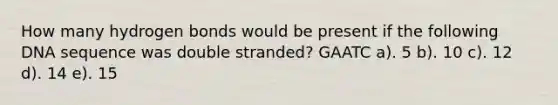 How many hydrogen bonds would be present if the following DNA sequence was double stranded? GAATC a). 5 b). 10 c). 12 d). 14 e). 15
