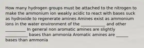 How many hydrogen groups must be attached to the nitrogen to make the ammonium ion weakly acidic to react with bases suck as hydroxide to regenerate amines Amines exist as ammonium ions in the water environment of the ____________ and other __________ In general non aromatic amines are slightly ___________ bases than ammonia Aromatic amines are ______ bases than ammonia