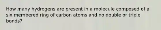 How many hydrogens are present in a molecule composed of a six membered ring of carbon atoms and no double or triple bonds?