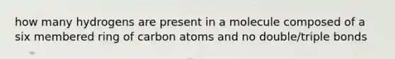 how many hydrogens are present in a molecule composed of a six membered ring of carbon atoms and no double/triple bonds