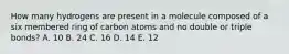 How many hydrogens are present in a molecule composed of a six membered ring of carbon atoms and no double or triple bonds? A. 10 B. 24 C. 16 D. 14 E. 12