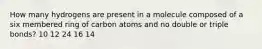 How many hydrogens are present in a molecule composed of a six membered ring of carbon atoms and no double or triple bonds? 10 12 24 16 14
