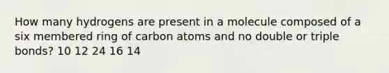 How many hydrogens are present in a molecule composed of a six membered ring of carbon atoms and no double or triple bonds? 10 12 24 16 14