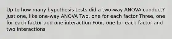 Up to how many hypothesis tests did a two-way ANOVA conduct? Just one, like one-way ANOVA Two, one for each factor Three, one for each factor and one interaction Four, one for each factor and two interactions