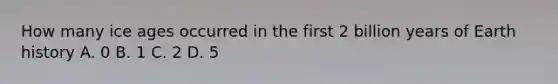 How many ice ages occurred in the first 2 billion years of Earth history A. 0 B. 1 C. 2 D. 5