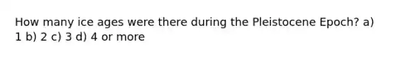How many ice ages were there during the Pleistocene Epoch? a) 1 b) 2 c) 3 d) 4 or more