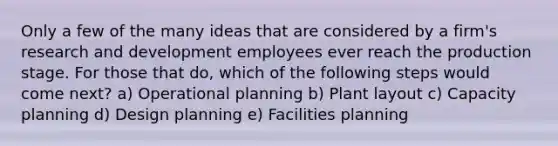 Only a few of the many ideas that are considered by a firm's research and development employees ever reach the production stage. For those that do, which of the following steps would come next? a) Operational planning b) Plant layout c) Capacity planning d) Design planning e) Facilities planning