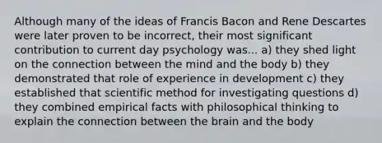 Although many of the ideas of Francis Bacon and Rene Descartes were later proven to be incorrect, their most significant contribution to current day psychology was... a) they shed light on the connection between the mind and the body b) they demonstrated that role of experience in development c) they established that scientific method for investigating questions d) they combined empirical facts with philosophical thinking to explain the connection between the brain and the body