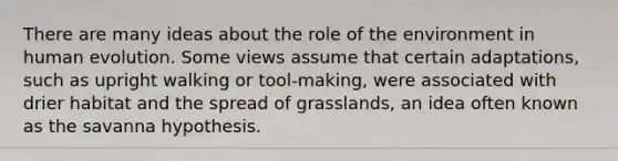 There are many ideas about the role of the environment in human evolution. Some views assume that certain adaptations, such as upright walking or tool-making, were associated with drier habitat and the spread of grasslands, an idea often known as the savanna hypothesis.