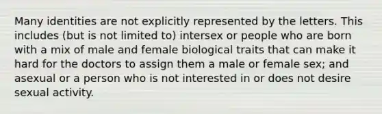 Many identities are not explicitly represented by the letters. This includes (but is not limited to) intersex or people who are born with a mix of male and female biological traits that can make it hard for the doctors to assign them a male or female sex; and asexual or a person who is not interested in or does not desire sexual activity.