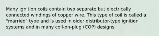 Many ignition coils contain two separate but electrically connected windings of copper wire. This type of coil is called a "married" type and is used in older distributor-type ignition systems and in many coil-on-plug (COP) designs.