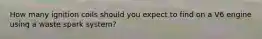 How many ignition coils should you expect to find on a V6 engine using a waste spark system?