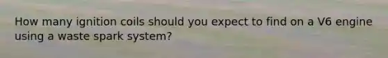 How many ignition coils should you expect to find on a V6 engine using a waste spark system?