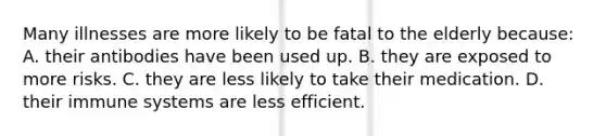 Many illnesses are more likely to be fatal to the elderly because: A. their antibodies have been used up. B. they are exposed to more risks. C. they are less likely to take their medication. D. their immune systems are less efficient.