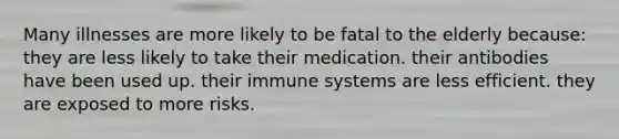 Many illnesses are more likely to be fatal to the elderly because: they are less likely to take their medication. their antibodies have been used up. their immune systems are less efficient. they are exposed to more risks.